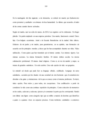 113
En la madrugada del día siguiente a mi detención, se ordenó mi muerte por fusilamiento
como promotor y auxiliador en crímenes de lesa humanidad. Lo último que recuerdo, el ruido
de las armas cuando fueron activadas.
Según mi madre, nací un ocho de marzo, de 2016. Los registros así lo evidencian. Un hogar
plácido. Un padre empleado en una empresa petrolera. Una madre, funcionaria estatal. Único
hijo. Con holgura económica. Asistí a la Escuela Benedictina de la ciudad. Sitio elitista.
Esfuerzo de mi padre y mi madre, para garantizarme, en su opinión, una formación de
acuerdo con los principios morales y éticos que los han acompañado durante sus vidas. Vidas
unilineales. Como quiera que han transitado por el mismo camino. Los mismos rigores. Las
mismas acciones. La misma formación familiar. El mismo énfasis escolar. La misma
culminación profesional. El mismo ritual religioso. Como si, en vez de marido y mujer, se
tratara de gemelos auténticos. Un solo cerebro. Una sola opción de vida: ser gregarios.
Lo entendí así desde que pude leer su lenguaje cifrado, codificado. Lenguaje de seres
asimilados, acotados por los rituales de una sociedad sin otro horizonte que el sometimiento
absoluto a las guías y orientaciones de lo que se conoce como el sistema preferente. Es decir,
única opción. Para todos y para todas, sin excepciones. Una codificación a partir de
considerar la vida como una continua repetición de principios. Como colección de momentos
en los cuales, cada uno y cada una, ejercen y/o consumen la parte que les corresponde. Siendo
esto último una figura como categoría tipo que se exhibe a manera de doctrina que identifica
a quien o a quienes viven en espacios precisos. Como territorios asimilados a contextos
 