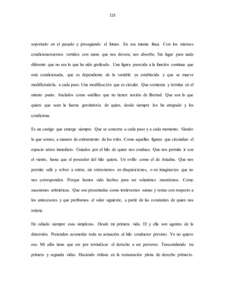 115
soportado en el pasado y presagiando el futuro. En esa misma línea. Con los mismos
condicionamientos vertidos con zumo que nos devora; nos absorbe. Sin lugar para nada
diferente que no sea lo que ha sido graficado. Una figura parecida a la función continua que
está condicionada, que es dependiente de la variable ya establecida y que se mueve
modificándola, a cada paso. Una modificación que es circular. Que comienza y termina en el
mismo punto. Anclados como satélites que no tienen noción de libertad. Que son lo que
quiere que sean la fuerza gravitatoria de quien, desde siempre los ha atrapado y los
condiciona.
Es un castigo que emerge siempre. Que se concreta a cada paso y a cada momento. Siendo
lo que somos, a manera de estiramiento de los roles. Como aquellas figuras que circundan el
espacio aéreo inmediato. Guiados por el hilo de quien nos conduce. Que nos permite ir con
el viento, hasta que el poseedor del hilo quiera. Un ovillo como el de Ariadna. Que nos
permite salir y volver a entrar, sin extraviarnos en disquisiciones, o en imaginarios que no
nos corresponden. Porque hemos sido hechos para ser volantines monótonos. Como
sucesiones aritméticas. Que son presentadas como irrelevantes sumas y restas con respecto a
los antecesores y que prefiramos el valor siguiente, a partir de las constantes de quien nos
retiene.
He odiado siempre esas simplezas. Desde mi primera vida. El y ella son agentes de la
distorsión. Pretenden acomodar toda su actuación al hilo conductor previsto. Yo no quiero
eso. Mi afán tiene que ver por reivindicar el derecho a ser perverso. Trascendiendo mi
primera y segunda vidas. Haciendo énfasis en la restauración plena de derecho primario.
 