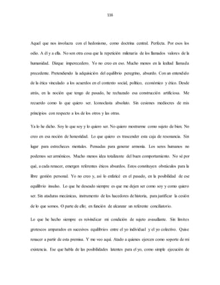 116
Aquel que nos involucra con el hedonismo, como doctrina central. Perfecta. Por esos los
odio. A él y a ella. No son otra cosa que la repetición milenaria de los llamados valores de la
humanidad. Dizque imperecedero. Yo no creo en eso. Mucho menos en la lealtad llamada
precedente. Pretendiendo la adquisición del equilibrio peregrino, absurdo. Con un entendido
de la ética vinculado a los acuerdos en el contexto social, político, económico y ético. Desde
atrás, en la noción que tengo de pasado, he rechazado esa construcción artificiosa. Me
recuerdo como lo que quiero ser. Iconoclasta absoluto. Sin cesiones mediocres de mis
principios con respecto a los de los otros y las otras.
Ya lo he dicho. Soy lo que soy y lo quiero ser. No quiero mostrarme como sujeto de bien. No
creo en esa noción de honestidad. Lo que quiero es trascender esta caja de resonancia. Sin
lugar para estrecheces mentales. Pensadas para generar armonía. Los seres humanos no
podemos ser armónicos. Mucho menos idea totalizante del buen comportamiento. No sé por
qué, a cada renacer, emergen referentes éticos absurdos. Estos constituyen obstáculos para la
libre gestión personal. Yo no creo y, así lo enfaticé en el pasado, en la posibilidad de ese
equilibrio insulso. Lo que he deseado siempre es que me dejen ser como soy y como quiero
ser. Sin ataduras mecánicas, instrumento de los hacedores de historia, para justificar la cesión
de lo que somos. O parte de ello; en función de alcanzar un referente conciliatorio.
Lo que he hecho siempre es reivindicar mi condición de sujeto avasallante. Sin límites
grotescos amparados en sucesivos equilibrios entre el yo individual y el yo colectivo. Quise
renacer a partir de esta premisa. Y me veo aquí. Atado a quienes ejercen como soporte de mi
existencia. Ese que habla de las posibilidades latentes para el yo, como simple ejecución de
 