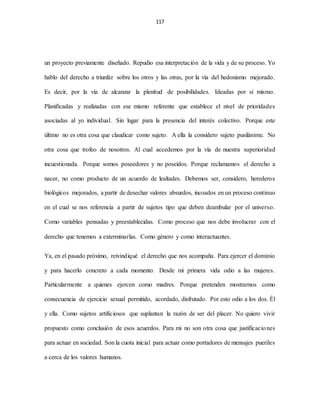 117
un proyecto previamente diseñado. Repudio esa interpretación de la vida y de su proceso. Yo
hablo del derecho a triunfar sobre los otros y las otras, por la vía del hedonismo mejorado.
Es decir, por la vía de alcanzar la plenitud de posibilidades. Ideadas por si mismo.
Planificadas y realizadas con ese mismo referente que establece el nivel de prioridades
asociadas al yo individual. Sin lugar para la presencia del interés colectivo. Porque este
último no es otra cosa que claudicar como sujeto. A ella la considero sujeto pusilánime. No
otra cosa que trofeo de nosotros. Al cual accedemos por la vía de nuestra superioridad
incuestionada. Porque somos poseedores y no poseídos. Porque reclamamos el derecho a
nacer, no como producto de un acuerdo de lealtades. Debemos ser, considero, herederos
biológicos mejorados, a partir de desechar valores absurdos, incoados en un proceso continuo
en el cual se nos referencia a partir de sujetos tipo que deben deambular por el universo.
Como variables pensadas y preestablecidas. Como proceso que nos debe involucrar con el
derecho que tenemos a exterminarlas. Como género y como interactuantes.
Ya, en el pasado próximo, reivindiqué el derecho que nos acompaña. Para ejercer el dominio
y para hacerlo concreto a cada momento. Desde mi primera vida odio a las mujeres.
Particularmente a quienes ejercen como madres. Porque pretenden mostrarnos como
consecuencia de ejercicio sexual permitido, acordado, disfrutado. Por esto odio a los dos. Él
y ella. Como sujetos artificiosos que suplantan la razón de ser del placer. No quiero vivir
propuesto como conclusión de esos acuerdos. Para mi no son otra cosa que justificaciones
para actuar en sociedad. Son la cuota inicial para actuar como portadores de mensajes pueriles
a cerca de los valores humanos.
 