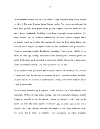 119
Un día cualquiera de abril, en el año 2025, conocí a Mireya Sotomayor. Llegó a casa, invitada
por ella y él. Una mujer de mirada furtiva. Entrada en años. Pero con un cuerpo absoluto. La
desee desde que entró por la puerta. Recién yo había cumplido diez años. Estuve a su lado
todo el tiempo. Asediándola. Espiándola. La vi, desde mi escondite secreto, bañándose. Era,
insisto, absoluta. Toda ella convocaba a montarla una y mil veces. Apretada su vagina. Desde
ese instante conocí que no había sido penetrada. El primer día de mi mirada furtiva, sentí
crecer mi asta. A tal punto que empecé a surtir un líquido amarillento. Sentí que desfallecía.
Porque era un continuo ejercicio. Inicialmente, espontáneo. Posteriormente, inducido por mi
mismo. La sentía aquí, conmigo. Me vaciaba en ella. Sobre su pelvis. Sobre sus piernas. La
inundé de tal manera que la viscosidad la hacía repetir su baño. Sin que ella se diera cuenta,
exhibía un portentoso músculo. Que latía y que crecía cada vez más.
En ese momento decidí que era mía. Que ese sujeto, merecía ser allanada por mí. Como en
el pasado, con otras. Ya, aquí, con esa sensación de no ser, expresaba un deseo inacabado.
La quería para mí. No en sueños ni en simulaciones. Decidí, como siempre lo hecho, buscar
el lugar y aprovecharlo.
Fue en la misma habitación que le asignaron él y ella. Cuando recién se había dormido, entré
en el cuarto. Me desvestí. Traía un lazo conmigo. Este sirvió para la inmovilización. Cuando
despertó yo ya estaba encima. Un músculo inmenso que buscaba el orificio estrecho. La
penetré con todo. Ella apenas alcanzó a balbucear. Algo así como: ¡qué es esto ¡Yo le
respondí: esto es mío y lo estoy utilizando para hurgarte la vida! Hasta donde más pueda.
Eres mujer. Por lo mismo te someterás a mis necesidades. La asfixié. Suspiraba
 