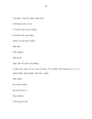 121
Como niño. Como ese a quien quiero tanto,
Volviéndome niña a la vez.
Con todo lo tuyo que me acaricia,
Con todo lo mío que te mima.
Porque eres todo niño, mi bien.
Niño dulce,
Niño tranquilo,
Niño que ríe.
Aquí y allá. De noche y de madrugá,
La había visto antes. Tal vez a mis tres meses. No sé cuándo. Pero reconocía su voz y su
mirada. Mujer, mujer primera. Me volvía a cantar.
Niño, Daniel.
Eres como la hierba,
Que crece cada vez,
Que te nombro.
Cada vez que te miro.
 