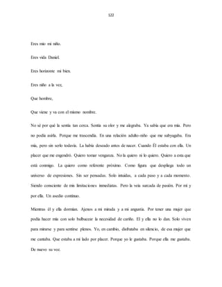 122
Eres mío mi niño.
Eres vida Daniel.
Eres horizonte mi bien.
Eres niño a la vez,
Que hombre,
Que viene y va con el mismo nombre.
No sé por qué la sentía tan cerca. Sentía su olor y me alegraba. Ya sabía que era mía. Pero
no podía asirla. Porque me trascendía. En una relación adulto-niño que me subyugaba. Era
mía, pero sin serlo todavía. La había deseado antes de nacer. Cuando Él estaba con ella. Un
placer que me engendró. Quiero tomar venganza. No la quiero ni lo quiero. Quiero a esta que
está conmigo. La quiero como referente próximo. Como figura que despliega todo un
universo de expresiones. Sin ser pensadas. Solo intuidas, a cada paso y a cada momento.
Siendo consciente de mis limitaciones inmediatas. Pero la veía surcada de pasión. Por mí y
por ella. Un asedio continuo.
Mientras él y ella dormían. Ajenos a mi mirada y a mi angustia. Por tener una mujer que
podía hacer mía con solo balbucear la necesidad de cariño. El y ella no lo dan. Solo viven
para mirarse y para sentirse plenos. Yo, en cambio, disfrutaba en silencio, de esa mujer que
me cantaba. Que estaba a mi lado por placer. Porque yo le gustaba. Porque ella me gustaba.
De nuevo su voz.
 