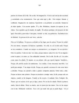 124
puestas en el teatro de la vida. De su vida. Sin imaginación. O en la cual esta ha sido recortada
y acomodada a las circunstancias. Esas que están aquí y allá... Pero siempre distante y
codificada. Imaginación sin sorpresas. Equivalente a un perímetro ya conocido. Sumatoria
de lados iguales. Con escenas iguales. Él y ella. Mirándose, después de regresar de sus
oficios. Esos repetidos que los inunda de orgullo. De saberse partícipes del proyecto de vida
igual. Para todos y para todas. Cada quien, viviendo su vida, sus quehaceres. Sus limitaciones
de felicidad. En procura de la cual viven, cada día.
Otra vez lo kafkiano. Un proceso en donde no hay lugar para la certeza. Ni para la verdad.
Por esto mismo, momentos de ilusiones reprimidas. Ni a ella, ni a él, le debo nada. Porque
no me consultaron. Cuando sus cuerpos se estremecieron y se otorgaron. En ese ejercicio.
Otra vez patético. Cada vez más. Los odios, porque sintieron placer los dos. No en singular,
como lo quiero y lo siento yo. Una solidaridad inmunda. De él a ella. De ella a él. Los odios
como nunca he odiado. Ni siquiera en esa primera vida que reportó ingratos beneficios.,
Porque, allí perdí la noción de sentimientos. Los vendíes. Como mercancía inservible. Los
perdí para siempre. Y me alegro de ello. Porque, así, aprendí a reconocer lo mío como único
y absoluto. Porque, así, aprendí a odiar a quienes comparten placeres. Sobre todo, a ellas.
Porque no fueron mías primero. Porque no estuvieron conmigo antes. En fin, porque solo son
mujeres, cuando yo las inauguro. Cuando yo las recorro. A cualquier hora. Cualquier día.
Tienen que ser esclavas de lo que yo diga y deseo. Por eso las he odiado. Desde la primera
madre, hasta la última. Deseo su muerte, una vez pasen por mis manos. Una vez las surque
con lo mío. Definiendo territorios. Esos a los que nadie más que yo puede llegar. Un yo
 