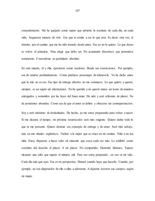 127
consentimiento. Me he quejado como sujeto que advierte la aventura de cada día, en cada
vida. Asquerosa manera de vivir. Esa que te remite a ser lo que eres. Es decir, otra vez, el
tránsito, por el camino que me ha sido trazado desde antes. Eso yo no lo quiero. Lo que deseo
es volver al principio. Para elegir que debo ser. No aceptando directrices que pretenden
someterme. Convertirme en perdulario absoluto.
En esta muerte, él y ella, ejercieron como veedores. Desde sus convicciones. Por ejemplo,
esa de amarse profundamente. Como patéticos personajes de telenovela. Ya he dicho antes
que lo mío no es eso. Ese tipo de entrega afectiva no me conmueve. Lo que quiero y querré,
siempre, es ser sujeto sin afectaciones. No he querido y no querré nunca ser icono de amantes
entregados y sometidos por las leyes del buen amar. He sido y seré referente de placer. No
de posiciones absurdas. Como esa de que el amor es delirio y ofrecerse sin contraprestación.
Soy y seré sinónimo de deslealtades. De hecho, ya me estoy preparando para volver a nacer.
Si me alcanza el tiempo, mi próxima resurrección será más exigente. Quiero dañar todo lo
que se me presente. Quiero destruir ese concepto de entrega y de amor. Seré más salvaje,
aún, en mis rituales orgiásticos. Violaré a la mujer que se cruce en mi camino. Niña o no tan
niña. Estoy dispuesto a hacer valer mi músculo que crece cada vez más. Lo exhibiré como
correlato del derecho al placer. A mi placer. No compartido. Destruiré hímenes. Espero
alcanzar una cifra que supere el número mil. Para eso estoy preparado…en eso va mi vida.
Cada día más que ayer. Esa es mi perspectiva. Mataré cuando haya que hacerlo. Cuando, por
ejemplo, no vea disposición de ella o ellas a adorarme. A dejarme recorrer sus cuerpos, según
mi mapa.
 