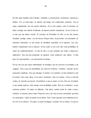 129
He sido sujeto bandido todo el tiempo. Asimilado a construcciones de inmensas expresiones
dañinas. Veo, en cada mujer, un objetivo que instiga mis compromisos primarios. Soy un
sujeto condicionado por una opción enfermiza. En la cual, quienes están en derredor, no
tienen conmigo una relación de libertad, de expresa posición transparente. En mí, la ética, no
es más que una ilusión torcida. El concepto de honestidad ha sido, en mí, una postura
vinculada conmigo mismo; con mis deseos. Porque valoro, la perversión, sin acatamiento de
referentes subsumidos en una noción de moralidad sustentada en la regresión. Soy, aún,
hombre condicionado por la violencia. No he creído ni creo en la vida como posibilidad de
actuar sin condicionamientos. Lo mío ha sido y es una constante que remite a situaciones
unilaterales. Esas que han propiciado mi quehacer como realización que vulnera. A cada
paso. En cada momento y en cada periodo de tiempo.
No soy otra cosa que sujeto embadurnado de nostalgias que me convocan a la rebeldía y a la
venganza. Paso a paso, he deambulado por todos los territorios. Sombríos. Antesala de mis
expresiones lapidarias. Esas que subyugan el espíritu y lo convierten en mera simulación ante
los demás. Estoy aquí, ahora, en un nuevo nacimiento. Que es el mismo. Como si cada día
vertiera mi obsesión por lacerar. El problema es que no quiero ser otro. Para mí, la bondad,
es una actitud equívoca. Que emerge como posibilidad insulsa. Para mí, lo dinámico, es una
estructura patética. No quiero ser diferente. Aún ahora, cuando recién he vuelto a nacer,
reivindico el derecho a hacer daño. Porque los otros y las otras son una exterioridad que debe
ser exterminada. Aspiro al reinado de mí mismo. Solo. Como expresión de lo unidimensional.
No creo en lo colectivo. No quiero ser parte de ninguna sociedad. Soy yo mismo, ese que no
 