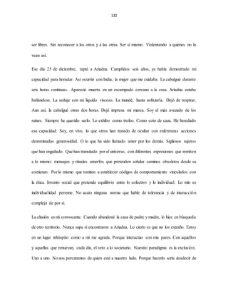 132
ser libres. Sin reconocer a los otros y a las otras. Ser sí mismo. Violentando a quienes no lo
vean así.
Ese día 25 de diciembre, rapté a Ariadna. Cumplidos seis años, ya había demostrado mi
capacidad para horadar. Así ocurrió con India, la mujer que me cuidaba. La cabalgué durante
seis horas continuas. Apareció muerta en un escampado cercano a la casa. Ariadna estaba
bañándose. La seduje con mi líquido viscoso. La inundé, hasta asfixiarla. Dejó de respirar.
Aun así, la cabalgué otras dos horas. Dejé impresa mi marca. Soy el más avezado de los
ruines. Siempre he querido serlo. Lo exhibo como trofeo. Como coto de caza. He heredado
esa capacidad. Soy, en vivo, lo que otros han tratado de ocultar con enfermizas acciones
denominadas generosidad. O lo que ha sido llamado amor por los demás. Sigilosos sujetos
que han engañado. Que han transitado por el universo, con diferentes expresiones que remiten
a lo mismo: mensajes y rituales amorfos que pretenden señalar caminos obsoletos desde su
comienzo. Por lo mismo que remiten a establecer códigos de comportamiento vinculados con
la ética. Invento social que pretende equilibrio entre lo colectivo y lo individual. Lo mío es
individualidad perenne. No acato ninguna norma que hable de tolerancia y de interacción
compleja de por sí.
La elusión es mi convocante. Cuando abandoné la casa de padre y madre, lo hice en búsqueda
de otro territorio. Nunca supe si encontraron a Ariadna. Lo cierto es que no los extraño. Estoy
en un lugar inhóspito como a mí me agrada. Porque interactúo con mis pares. Con aquellos
y aquellas que renuevan, cada día, el veto a lo societario. Nuestro paradigma es la exclusión.
Uno a uno. No nos percatamos de quien esté a nuestro lado. Porque hacerlo sería desdecir de
 