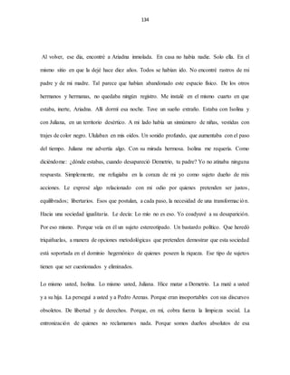 134
Al volver, ese día, encontré a Ariadna inmolada. En casa no había nadie. Solo ella. En el
mismo sitio en que la dejé hace diez años. Todos se habían ido. No encontré rastros de mi
padre y de mi madre. Tal parece que habían abandonado este espacio físico. De los otros
hermanos y hermanas, no quedaba ningún registro. Me instalé en el mismo cuarto en que
estaba, inerte, Ariadna. Allí dormí esa noche. Tuve un sueño extraño. Estaba con Isolina y
con Juliana, en un territorio desértico. A mi lado había un sinnúmero de niñas, vestidas con
trajes de color negro. Ululaban en mis oídos. Un sonido profundo, que aumentaba con el paso
del tiempo. Juliana me advertía algo. Con su mirada hermosa. Isolina me requería. Como
diciéndome: ¿dónde estabas, cuando desapareció Demetrio, tu padre? Yo no atinaba ninguna
respuesta. Simplemente, me refugiaba en la coraza de mi yo como sujeto dueño de mis
acciones. Le expresé algo relacionado con mi odio por quienes pretenden ser justos,
equilibrados; libertarios. Esos que postulan, a cada paso, la necesidad de una transformación.
Hacia una sociedad igualitaria. Le decía: Lo mío no es eso. Yo coadyuvé a su desaparición.
Por eso mismo. Porque veía en él un sujeto estereotipado. Un bastardo político. Que heredó
triquiñuelas, a manera de opciones metodológicas que pretenden demostrar que esta sociedad
está soportada en el dominio hegemónico de quienes poseen la riqueza. Ese tipo de sujetos
tienen que ser cuestionados y eliminados.
Lo mismo usted, Isolina. Lo mismo usted, Juliana. Hice matar a Demetrio. La maté a usted
y a su hija. La perseguí a usted y a Pedro Arenas. Porque eran insoportables con sus discursos
obsoletos. De libertad y de derechos. Porque, en mí, cobra fuerza la limpieza social. La
entronización de quienes no reclamamos nada. Porque somos dueños absolutos de esa
 