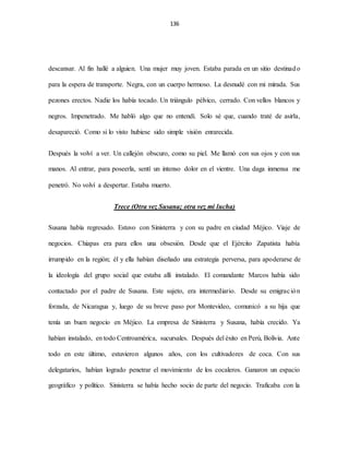 136
descansar. Al fin hallé a alguien. Una mujer muy joven. Estaba parada en un sitio destinado
para la espera de transporte. Negra, con un cuerpo hermoso. La desnudé con mi mirada. Sus
pezones erectos. Nadie los había tocado. Un triángulo pélvico, cerrado. Con vellos blancos y
negros. Impenetrado. Me habló algo que no entendí. Solo sé que, cuando traté de asirla,
desapareció. Como si lo visto hubiese sido simple visión enrarecida.
Después la volví a ver. Un callejón obscuro, como su piel. Me llamó con sus ojos y con sus
manos. Al entrar, para poseerla, sentí un intenso dolor en el vientre. Una daga inmensa me
penetró. No volví a despertar. Estaba muerto.
Trece (Otra vez Susana; otra vez mi lucha)
Susana había regresado. Estuvo con Sinisterra y con su padre en ciudad Méjico. Viaje de
negocios. Chiapas era para ellos una obsesión. Desde que el Ejército Zapatista había
irrumpido en la región; él y ella habían diseñado una estrategia perversa, para apoderarse de
la ideología del grupo social que estaba allí instalado. El comandante Marcos había sido
contactado por el padre de Susana. Este sujeto, era intermediario. Desde su emigración
forzada, de Nicaragua y, luego de su breve paso por Montevideo, comunicó a su hija que
tenía un buen negocio en Méjico. La empresa de Sinisterra y Susana, había crecido. Ya
habían instalado, en todo Centroamérica, sucursales. Después del éxito en Perú, Bolivia. Ante
todo en este último, estuvieron algunos años, con los cultivadores de coca. Con sus
delegatarios, habían logrado penetrar el movimiento de los cocaleros. Ganaron un espacio
geográfico y político. Sinisterra se había hecho socio de parte del negocio. Traficaba con la
 
