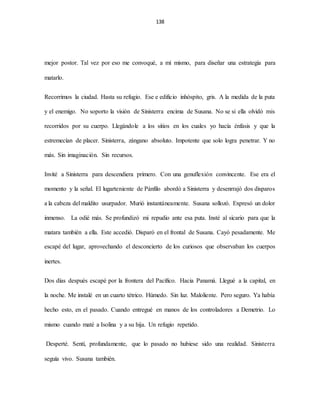 138
mejor postor. Tal vez por eso me convoqué, a mí mismo, para diseñar una estrategia para
matarlo.
Recorrimos la ciudad. Hasta su refugio. Ese e edificio inhóspito, gris. A la medida de la puta
y el enemigo. No soporto la visión de Sinisterra encima de Susana. No se si ella olvidó mis
recorridos por su cuerpo. Llegándole a los sitios en los cuales yo hacía énfasis y que la
estremecían de placer. Sinisterra, zángano absoluto. Impotente que solo logra penetrar. Y no
más. Sin imaginación. Sin recursos.
Invité a Sinisterra para descendiera primero. Con una genuflexión convincente. Ese era el
momento y la señal. El lugarteniente de Pánfilo abordó a Sinisterra y desenrrajó dos disparos
a la cabeza del maldito usurpador. Murió instantáneamente. Susana sollozó. Expresó un dolor
inmenso. La odié más. Se profundizó mi repudio ante esa puta. Insté al sicario para que la
matara también a ella. Este accedió. Disparó en el frontal de Susana. Cayó pesadamente. Me
escapé del lugar, aprovechando el desconcierto de los curiosos que observaban los cuerpos
inertes.
Dos días después escapé por la frontera del Pacífico. Hacia Panamá. Llegué a la capital, en
la noche. Me instalé en un cuarto tétrico. Húmedo. Sin luz. Maloliente. Pero seguro. Ya había
hecho esto, en el pasado. Cuando entregué en manos de los controladores a Demetrio. Lo
mismo cuando maté a Isolina y a su hija. Un refugio repetido.
Desperté. Sentí, profundamente, que lo pasado no hubiese sido una realidad. Sinisterra
seguía vivo. Susana también.
 