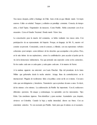139
Tres meses después, arribé a Santiago de Chile. Justo el día en que Allende murió. Un trajín
azaroso. Calles en soledad. Tanques y soldados en patrullaje constante. Conocía, de tiempo
atrás, a Saúl Tapias. Organizador de masacres. Como Pánfilo. Había concertado con él un
encuentro. Cerca al Estadio Nacional. Donde murió Víctor Jara.
La concertación para la muerte del comunista, se había realizado tres meses atrás. Con
participación de un representante del Imperio. Porque, en lenguaje de Mr. X., nuestro rol
consiste en prevenir. Conociendo, como lo conozco, a Allende; con sus expresiones verbales
coherentes posó siempre como defensor de los derechos que acompañan a los pobres. Pero,
en lo más íntimo de sus aspiraciones, estuvo la confabulación para acceder al poder por la
vía de la democracia rudimentaria. Esa que pretende una expresión como en los carnavales.
En los cuales cada uno es cada quien y cada quien cada uno. A la manera de Serrat.
A la mañana siguiente me entrevisté con Lucía Pinochet. Hija del presidente de la Junta
Militar que gobernaba desde la noche anterior. Aciaga, llena de contradicciones en lo
internacional. Plagada de vociferantes fieles a la política como un fin en sí mismo. Con unos
roles que son delegatarios y herederos. Transmisión que se produce de unos a unos. Es decir,
de los mismos a los mismos. La colaboración de Pánfilo fue importante. Con él, realizamos
diferentes ejercicios. De ataque y contraataque. Lo aprendido con los mercenarios. Tipo
Klein. Una enseñanza rigurosa. Para identificar y para asesinar. Acumulados que, después,
sirvieron en Colombia. Cuando la baja y media intensidad, dieron sus frutos. Con un
exterminio selectivo. Yo era recreado por Pánfilo. Insté para que él entrara en el escenario.
 