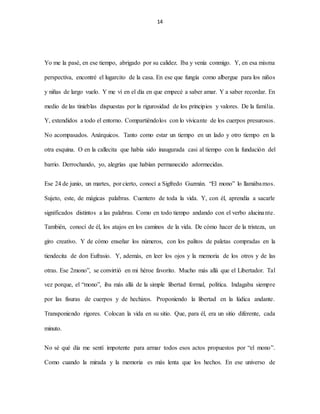 14
Yo me la pasé, en ese tiempo, abrigado por su calidez. Iba y venía conmigo. Y, en esa misma
perspectiva, encontré el lugarcito de la casa. En ese que fungía como albergue para los niños
y niñas de largo vuelo. Y me ví en el día en que empecé a saber amar. Y a saber recordar. En
medio de las tinieblas dispuestas por la rigurosidad de los principios y valores. De la familia.
Y, extendidos a todo el entorno. Compartiéndolos con lo vivicante de los cuerpos presurosos.
No acompasados. Anárquicos. Tanto como estar un tiempo en un lado y otro tiempo en la
otra esquina. O en la callecita que había sido inaugurada casi al tiempo con la fundación del
barrio. Derrochando, yo, alegrías que habían permanecido adormecidas.
Ese 24 de junio, un martes, por cierto, conocí a Sigfredo Guzmán. “El mono” lo llamábamos.
Sujeto, este, de mágicas palabras. Cuentero de toda la vida. Y, con él, aprendía a sacarle
significados distintos a las palabras. Como en todo tiempo andando con el verbo alucinante.
También, conocí de él, los atajos en los caminos de la vida. De cómo hacer de la tristeza, un
giro creativo. Y de cómo enseñar los números, con los palitos de paletas compradas en la
tiendecita de don Eufrasio. Y, además, en leer los ojos y la memoria de los otros y de las
otras. Ese 2mono”, se convirtió en mi héroe favorito. Mucho más allá que el Libertador. Tal
vez porque, el “mono”, iba más allá de la simple libertad formal, política. Indagaba siempre
por las fisuras de cuerpos y de hechizos. Proponiendo la libertad en la lúdica andante.
Transponiendo rigores. Colocan la vida en su sitio. Que, para él, era un sitio diferente, cada
minuto.
No sé qué día me sentí impotente para armar todos esos actos propuestos por “el mono”.
Como cuando la mirada y la memoria es más lenta que los hechos. En ese universo de
 