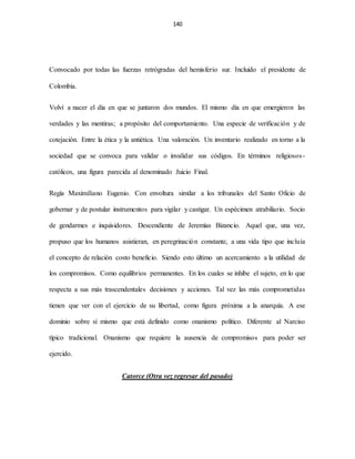 140
Convocado por todas las fuerzas retrógradas del hemisferio sur. Incluido el presidente de
Colombia.
Volví a nacer el día en que se juntaron dos mundos. El mismo día en que emergieron las
verdades y las mentiras; a propósito del comportamiento. Una especie de verificación y de
cotejación. Entre la ética y la antiética. Una valoración. Un inventario realizado en torno a la
sociedad que se convoca para validar o invalidar sus códigos. En términos religiosos-
católicos, una figura parecida al denominado Juicio Final.
Regía Maximiliano Eugenio. Con envoltura similar a los tribunales del Santo Oficio de
gobernar y de postular instrumentos para vigilar y castigar. Un espécimen atrabiliario. Socio
de gendarmes e inquisidores. Descendiente de Jeremías Bizancio. Aquel que, una vez,
propuso que los humanos asistieran, en peregrinación constante, a una vida tipo que incluía
el concepto de relación costo beneficio. Siendo esto último un acercamiento a la utilidad de
los compromisos. Como equilibrios permanentes. En los cuales se inhibe el sujeto, en lo que
respecta a sus más trascendentales decisiones y acciones. Tal vez las más comprometidas
tienen que ver con el ejercicio de su libertad, como figura próxima a la anarquía. A ese
dominio sobre sí mismo que está definido como onanismo político. Diferente al Narciso
típico tradicional. Onanismo que requiere la ausencia de compromisos para poder ser
ejercido.
Catorce (Otra vez regresar del pasado)
 