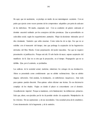 141
He aquí, que mi nacimiento, se produjo en medio de ese maremágnum societario. Con un
padre que ejercía como vocero perenne de los compromisos adquiridos por parte de cada uno
de los individuos. Mi madre, enajenada real. Con su condición de género endosada al
dominio ancestral realizado por los consejeros del dios promiscuo. Que se personificaba en
cada aldea social, según los requerimientos puntuales. Mujer de decisiones indexadas por el
dios dominante. Sumisión que sabía encarnar. Como todas las de su tipo. Ese que no se
redefine con el transcurrir del tiempo; sino que prolonga la aceptación de las hegemonías
derivadas del Dios Macho. Como perpetuación del poder masculino. Ese que no requiere
presentación ni justificación. Porque está ahí. El solo hecho de nacer, supone aceptación del
manifiesto de fe. Que no es otra que la proyección, en el tiempo. Propagación que no se
debilita. Que, por el contrario, se profundiza.
Las sutilezas de la sociedad actual, moderna; mimetizan los estragos de esa dominación.
Ahora es presentada como condicionante que no admite reclamaciones. Que no admite
ninguna subversión. Está anclada, la dominación, en simbolismos inequívocos. Ante todo
para quienes pueden discernir. Para quienes saben efectuar una lectura. En ese diccionario
complejo de los rituales. Orgías en donde el placer es concomitante con el dominio.
Avasallamiento imperial. Porque se mantienen, en lo fundamental, las definiciones primarias.
Solo que, ahora, son ejercidas por la vía de postular niveles de aceptación. Manipulación de
los vivientes. De sus aspiraciones y de sus necesidades. Una sociedad presa de lo estadístico.
Como demostración de la hegemonía y de la sumisión.
 