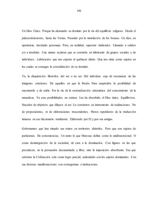 142
Un Dios Único. Porque ha alcanzado su dominio por la vía del equilibrio religioso. Desde el
judeocristianismo, hasta las Vestas. Pasando por la inmolación de los bonzos. Un dios, en
apariencia, decrépito personaje. Pero, en realidad, supremo vindicador. Llamado a validar
y/o a invalidar. Una untura aceitosa que se convierte en lubricante de grupos sociales y de
individuos. Lubricación que nos expone al quehacer diario. Que nos sitúa como sujetos en
los cuales se consagra la convalidación de su dominio.
Ya, la disquisición filosófica del ser o no ser. Del individuo caja de resonancia de las
imágenes exteriores. De aquellos en que la Razón Pura auspiciaba la posibilidad de
encontrarla y de asirla. Por la vía de la racionalización sistemática del conocimiento de la
naturaleza. Ya esas posibilidades no existen. Las ha absorbido el Dios único. Equilibrista.
Hacedor de objetivos que diluyen al ser. Lo convierten en instrumento de realizaciones. No
de proposiciones, ni de elaboraciones trascendentes. Meros repetidores de la traducción
inmersa en ese diccionario totalizante. Elaborado por El y por sus aurigas.
Gobernantes que han situado sus reinos en territorios disímiles. Pero que son sujetos de
particiones. De conveniencias. Un tanto lo que Marcuse define como lo unidimensional. O
como desintegración de la sociedad, de cara a la dominación. Con figuras en las que
prevalecen, no la persuasión documentada y libre; sino la imposición absorbente. Esa que
retrotrae la Civilización solo como logro parcial, endeudado con los sujetos dominantes. Con
sus diversas manifestaciones con cronogramas e instituciones.
 