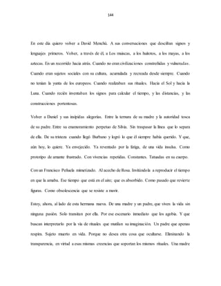144
En este día quiero volver a David Menchú. A sus conversaciones que descifran signos y
lenguajes primeros. Volver, a través de él, a Los muiscas, a los huitotos, a los mayas, a los
aztecas. En un recorrido hacia atrás. Cuando no eran civilizaciones constreñidas y vulneradas.
Cuando eran sujetos sociales con su cultura, acumulada y recreada desde siempre. Cuando
no tenían la yunta de los europeos. Cuando realizaban sus rituales. Hacia el Sol y hacia la
Luna. Cuando recién inventaban los signos para calcular el tiempo, y las distancias, y las
construcciones portentosas.
Volver a Daniel y sus insípidas alegorías. Entre la ternura de su madre y la autoridad tosca
de su padre. Entre su enamoramiento perpetuo de Silvia. Sin traspasar la línea que lo separa
de ella. De su tristeza cuando llegó Burbano y logró lo que él siempre había querido. Y que,
aún hoy, lo quiere. Ya envejecido. Ya reventado por la fatiga, de una vida insulsa. Como
prototipo de amante frustrado. Con vivencias repetidas. Constantes. Tatuadas en su cuerpo.
Con un Francisco Peñuela mimetizado. Al acecho de Rosa. Invitándola a reproducir el tiempo
en que la amaba. Ese tiempo que está en el aire; que es absorbido. Como pasado que revierte
figuras. Como obsolescencia que se resiste a morir.
Estoy, ahora, al lado de esta hermana nueva. De una madre y un padre, que viven la vida sin
ninguna pasión. Solo transitan por ella. Por ese escenario inmediato que los agobia. Y que
buscan interpretarlo por la vía de rituales que mutilan su imaginación. Un padre que apenas
respira. Sujeto muerto en vida. Porque no desea otra cosa que ocultarse. Eliminando la
transparencia, en virtud a esas mismas creencias que soportan los mismos rituales. Una madre
 