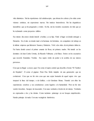 147
vida dinámicas. Sin las repeticiones del caleidoscopio, que abraza los colores y los sitúa como
visiones estáticas, sin expresiones nuevas. Sin matices heterodoxos. Sin las dogmáticas
insensibles que yo he pregonado y vivido. En fin, sin los torcidos escenarios de vida que yo
he reclamado como proyectos válidos.
Ese mismo día estuve donde inmolé a Isolina y a su hija. Visité el lugar en donde entregué a
Demetrio. En el sitio en donde maté a la hermana de Jerónimo, mi compañero de trabajo en
la infame empresa que lideraron Susana y Sinisterra. Volví a los sitios de mi primera infancia.
Fui hasta donde conocí al primer amante de Rosa, mi primera madre. Me instalé en los
dominios de Juan Carlos Urrutia, de Ricardo Valbuena y de Eliseo. Estuve en los escenarios
que recorrió Estanislao Verdún. Ese sujeto ávido de poder a la sombra de sus tutores
perversos.
Creo que no llegué a crecer, aquí. Fui como el sujeto central que describe el texto “El Tambor
de Hojalata”. O como el pigmeo Peter Pan. Ídolo insípido de una generación que no
evolucionó. Creo que no fui otra cosa que una copia bastarda de aquel sujeto vivo que
traspasó la línea del tiempo; o de Galileo; o de Giordano Bruno. Transité con ellos las
experiencias creativas y sus conclusiones como legados a la humanidad. Pero no fui sino
veedor irresoluto. Incapaz de trascender. Con unas verdades a bordo de mí mismo. Verdades
no expresadas a los y las demás. Como taciturno palaciego en un bosque empobrecido.
Siendo príncipe de nada. Con una vocinglería histriónica.
 