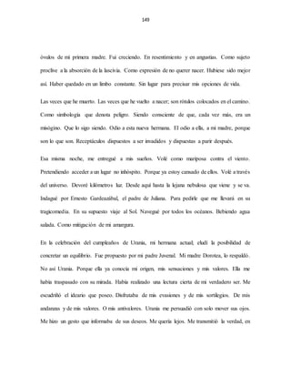 149
óvulos de mi primera madre. Fui creciendo. En resentimiento y en angustias. Como sujeto
proclive a la absorción de la lascivia. Como expresión de no querer nacer. Hubiese sido mejor
así. Haber quedado en un limbo constante. Sin lugar para precisar mis opciones de vida.
Las veces que he muerto. Las veces que he vuelto a nacer; son rótulos colocados en el camino.
Como simbología que denota peligro. Siendo consciente de que, cada vez más, era un
misógino. Que lo sigo siendo. Odio a esta nueva hermana. El odio a ella, a mi madre, porque
son lo que son. Receptáculos dispuestos a ser invadidos y dispuestas a parir después.
Esa misma noche, me entregué a mis sueños. Volé como mariposa contra el viento.
Pretendiendo acceder a un lugar no inhóspito. Porque ya estoy cansado de ellos. Volé a través
del universo. Devoré kilómetros luz. Desde aquí hasta la lejana nebulosa que viene y se va.
Indagué por Ernesto Gardeazábal, el padre de Juliana. Para pedirle que me llevará en su
tragicomedia. En su supuesto viaje al Sol. Navegué por todos los océanos. Bebiendo agua
salada. Como mitigación de mi amargura.
En la celebración del cumpleaños de Urania, mi hermana actual; eludí la posibilidad de
concretar un equilibrio. Fue propuesto por mi padre Juvenal. Mi madre Dorotea, lo respaldó.
No así Urania. Porque ella ya conocía mi origen, mis sensaciones y mis valores. Ella me
había traspasado con su mirada. Había realizado una lectura cierta de mi verdadero ser. Me
escudriñó el ideario que poseo. Disfrutaba de mis evasiones y de mis sortilegios. De mis
andanzas y de mis valores. O mis antivalores. Urania me persuadió con solo mover sus ojos.
Me hizo un gesto que informaba de sus deseos. Me quería lejos. Me transmitió la verdad, en
 