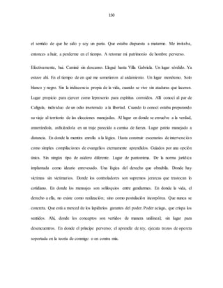 150
el sentido de que he sido y soy un paria. Que estaba dispuesta a matarme. Me invitaba,
entonces a huir; a perderme en el tiempo. A retomar mi patrimonio de hombre perverso.
Efectivamente, hui. Caminé sin descanso. Llegué hasta Villa Gabriela. Un lugar sórdido. Ya
estuve ahí. En el tiempo de en qué me sometieron al aislamiento. Un lugar monótono. Solo
blanco y negro. Sin la iridiscencia propia de la vida, cuando se vive sin ataduras que laceran.
Lugar propicio para ejercer como leprosorio para espíritus corroídos. Allí conocí al par de
Calígula, individuo de un odio inveterado a la libertad. Cuando lo conocí estaba preparando
su viaje al territorio de las elecciones manejadas. Al lugar en donde se envuelve a la verdad,
amarrándola, asfixiándola en un traje parecido a camisa de fuerza. Lugar patrio manejado a
distancia. En donde la mentira enrolla a la lógica. Hasta construir escenarios de intervención
como simples compilaciones de evangelios eternamente aprendidos. Guiados por una opción
única. Sin ningún tipo de asidero diferente. Lugar de pantomima. De la norma jurídica
implantada como ideario enrevesado. Una lógica del derecho que obnubila. Donde hay
víctimas sin victimarios. Donde los controladores son supremos jerarcas que trastocan lo
cotidiano. En donde los mensajes son soliloquios entre gendarmes. En donde la vida, el
derecho a ella, no existe como realización; sino como postulación incorpórea. Que nunca se
concreta. Que está a merced de los lapidarios garantes del poder. Poder aciago, que crispa los
sentidos. Ahí, donde los conceptos son vertidos de manera unilineal; sin lugar para
desencuentros. En donde el príncipe perverso; el aprendiz de rey, ejecuta trozos de opereta
soportada en la teoría de conmigo o en contra mía.
 
