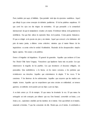 151
Pasó, también por aquí, el Inhibido. Que permitió todo tipo de ejercicios vandálicos. Aquel
que dibujó la paz como concepto de idolatría pusilánime. El de las palabras ampulosas. El
que cerró los ojos ese día trágico de noviembre. El que persuadió a la comunidad
internacional de que le manipularon el pulso y la mente. El defensor infame de la gendarmería
atrabiliaria. Esa que hizo añicos la expresión física de la justicia. Como gnomo fantasioso.
El que se refugió en la poesía sin piso y sin talante. Aquel que convocó a los habitantes del
país de nunca jamás, a diluirse como colectivo; mientras que el manto blanco de los
inquisidores se cernía sobre la verdad. Ocultándola. Haciendo de los desaparecidos simples
figuras ignotas. Sin cuerpo y sin palabras.
Estuvo el brigadier de brigadieres. El general de generales. Aquellos que asolaron el Cono
Sur. Desde Chile hasta Uruguay. Vencedores que lapidaron hasta más no poder. Los que
mimetizaron la tragedia de los pueblos. Los que inventaron el descenso obligado, sin
paracaídas. Que zambulleron, a la fuerza, en los mares cercanos, a los patriotas que
revindicaron sus derechos. Aquellos que exterminaron la alegría. Y las voces. Y las
canciones. Y las ilusiones de los adolescentes. Aquellos que creyeron que las madres son
simples íconos. Aquellos que no sospecharon que estas crecían en solidaridad, en ternura
guerrera; en símbolos de la pasión por sus hijos y por sus hijas.
A su lado estuve yo. El de siempre. El que nunca ha levantado la voz. El que nunca ha
arriesgado un solo concepto, por efímero que sea. Este Samuel, convertido en Isaías, y en
Jonás y en…espécimen aturdido por las mentiras de sí mismo. Este que debutó en el mundo,
amarrado al destino. Y que fue consciente de ello. Desde que, en el vientre, le arrebataba a
 