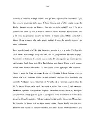 152
su madre su condición de mujer viviente. Este que imitó al padre desde un comienzo. Que
hizo veeduría gendármica de los pasos de Rosa. Este que mató y volvió a matar. Amigo de
Pánfilo. Supuesto enemigo de Sinisterra. Pero que, en verdad, coincidió con él. Su única
contradicción estuvo del lado de desear el cuerpo de Susana. Nada más. El que inventó, una
y mil veces las ejecuciones en serie. La matanza de mujeres para exhibirlas como trofeo
infame. El que ha muerto y ha vuelto a nacer multitud de veces. En todos los tiempos y en
todos los territorios.
Es mi segunda llegada a la Villa. Vine dispuesto a recordar. Y ya lo he hecho. Vine huyendo
de mí mismo. Pero conmigo estoy aquí. Vine, esta vez, porque Urania descubrió mi juego.
Se convirtió en defensora de si misma y de su madre. De todas aquellas que pasaron por mis
manos ácidas. Desde Rosa, hasta Silvia. Desde Isolina hasta Juliana. Urania me retó a volver
adonde nunca debía de haber salido. Esa tierra que ha incoado y protegido a los perversos.
Siendo el tercer día, desde mi segunda llegada, recibí la visita de Rosa. Supo de mi nueva
estadía en la Villa. Hablamos durante 24 horas continuas. Me contó de su reencuentro con
Alejandro Verdaguer. De su permanencia en Paysandú. Ella y Francesca, vivieron al lado de
él. Por turnos. Como macho cerril, las poseía a ambas. Una y otra. A cada momento.
Decidieron equilibrar el otorgamiento de placer. Hasta el día en que Francesca y Verdaguer
desaparecieron. Indagó por ella y por él, desesperada. Rosa no concebía el mundo sin la
presencia del macho Alejandro. Federica Maidana le refirió que los habían visto Montevideo.
En compañía de Susana y de su nuevo amante Adrián. Habían llegado dos años atrás.
Lideraban una sucursal de empresa traficadora con etnias. Susana abortó el sembrado que
 