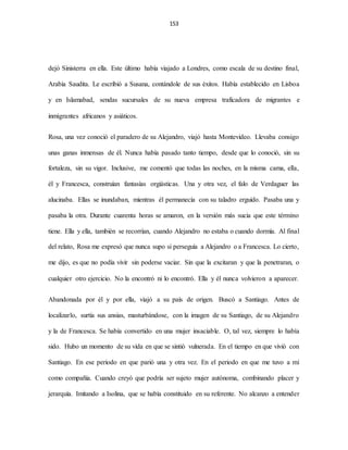 153
dejó Sinisterra en ella. Este último había viajado a Londres, como escala de su destino final,
Arabia Saudita. Le escribió a Susana, contándole de sus éxitos. Había establecido en Lisboa
y en Islamabad, sendas sucursales de su nueva empresa traficadora de migrantes e
inmigrantes africanos y asiáticos.
Rosa, una vez conoció el paradero de su Alejandro, viajó hasta Montevideo. Llevaba consigo
unas ganas inmensas de él. Nunca había pasado tanto tiempo, desde que lo conoció, sin su
fortaleza, sin su vigor. Inclusive, me comentó que todas las noches, en la misma cama, ella,
él y Francesca, construían fantasías orgiásticas. Una y otra vez, el falo de Verdaguer las
alucinaba. Ellas se inundaban, mientras él permanecía con su taladro erguido. Pasaba una y
pasaba la otra. Durante cuarenta horas se amaron, en la versión más sucia que este término
tiene. Ella y ella, también se recorrían, cuando Alejandro no estaba o cuando dormía. Al final
del relato, Rosa me expresó que nunca supo si perseguía a Alejandro o a Francesca. Lo cierto,
me dijo, es que no podía vivir sin poderse vaciar. Sin que la excitaran y que la penetraran, o
cualquier otro ejercicio. No la encontró ni lo encontró. Ella y él nunca volvieron a aparecer.
Abandonada por él y por ella, viajó a su país de origen. Buscó a Santiago. Antes de
localizarlo, surtía sus ansias, masturbándose, con la imagen de su Santiago, de su Alejandro
y la de Francesca. Se había convertido en una mujer insaciable. O, tal vez, siempre lo había
sido. Hubo un momento de su vida en que se sintió vulnerada. En el tiempo en que vivió con
Santiago. En ese periodo en que parió una y otra vez. En el periodo en que me tuvo a mí
como compañía. Cuando creyó que podría ser sujeto mujer autónoma, combinando placer y
jerarquía. Imitando a Isolina, que se había constituido en su referente. No alcanzo a entender
 