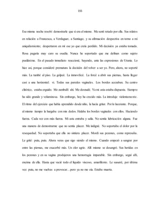 155
Esa misma noche resolví demostrarle que si era el mismo. Me sentí retado por ella. Sus relatos
en relación a Francesca, a Verdaguer, a Santiago; y su afirmación despectiva en torno a mi
aniquilamiento; despertaron en mí ese yo que creía perdido. Mi decisión ya estaba tomada.
Rosa pagaría muy caro su osadía. Nunca he soportado que me definan como sujeto
pusilánime. En el pasado inmediato reaccioné, huyendo, ante las expresiones de Urania. Lo
hice así, porque consideré prematura la decisión del volver a ser yo. Pero, ahora, no soporté
más. La tumbé al piso. La golpeé. La inmovilicé. La forcé a abrir sus piernas, hasta llegar
casi a una horizontal. vi. Todas sus paredes vaginales. Los bordes acezaban. Su centro
clitórico, estaba erguido. Me zambullí ahí. Me desnudé. Ya mi asta estaba dispuesta. Siempre
ha sido grande y voluminosa. Sin embargo, hoy ha crecido más. La introduje violentamente.
El ritmo del ejercicio que había aprendido desde niño, la hacía gritar. Por lo lacerante. Porque,
al mismo tiempo la hurgaba con mis dedos. Halaba los bordes vaginales con ellos. Haciendo
fuerza. Cada vez con más fuerza. Mi asta entraba y salía. No sentía lubricación alguna. Fue
una manera de demostrarme que no sentía placer. Me indigné. No soportaba el dolor por la
resequedad. No soportaba que ella no sintiera placer. Mordí sus pezones, como represalia.
Le grité: puta, puta. Ahora veras que sigo siendo el mismo. Cuando empezó a sangrar por
entre las piernas, me exacerbé más. Un olor agrio. Allí mismo se desangró. Sus heridas en
los pezones y en su vagina produjeron una hemorragia imparable. Sin embargo, seguí allí,
encima de ella. Hasta que vacié todo el líquido viscoso, amarillento. Le susurré, por última
vez: puta, no me vuelvas a provocar…pero ya no me oía. Estaba muerta.
 