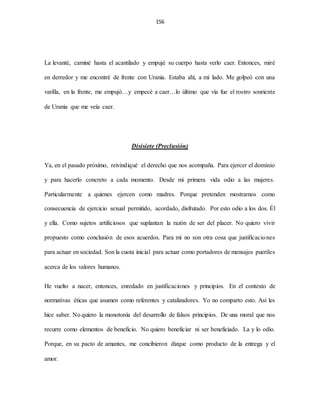 156
La levanté, caminé hasta el acantilado y empujé su cuerpo hasta verlo caer. Entonces, miré
en derredor y me encontré de frente con Urania. Estaba ahí, a mi lado. Me golpeó con una
varilla, en la frente, me empujó…y empecé a caer…lo último que vía fue el rostro sonriente
de Urania que me veía caer.
Disisiete (Preclusión)
Ya, en el pasado próximo, reivindiqué el derecho que nos acompaña. Para ejercer el dominio
y para hacerlo concreto a cada momento. Desde mi primera vida odio a las mujeres.
Particularmente a quienes ejercen como madres. Porque pretenden mostrarnos como
consecuencia de ejercicio sexual permitido, acordado, disfrutado. Por esto odio a los dos. Él
y ella. Como sujetos artificiosos que suplantan la razón de ser del placer. No quiero vivir
propuesto como conclusión de esos acuerdos. Para mí no son otra cosa que justificaciones
para actuar en sociedad. Son la cuota inicial para actuar como portadores de mensajes pueriles
acerca de los valores humanos.
He vuelto a nacer, entonces, enredado en justificaciones y principios. En el contexto de
normativas éticas que asumen como referentes y catalizadores. Yo no comparto esto. Así les
hice saber. No quiero la monotonía del desarrollo de falsos principios. De una moral que nos
recurre como elementos de beneficio. No quiero beneficiar ni ser beneficiado. La y lo odio.
Porque, en su pacto de amantes, me concibieron dizque como producto de la entrega y el
amor.
 