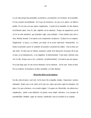 157
Lo y la odio porque han pretendido acomodarse y acomodarme en el territorio de lo probable.
Con un acuerdo preestablecido. En el que me involucran, sin que yo lo quiera o lo hubiera
pedido. No son otra cosa que sujetos anquilosados. A partir de un entendido de vida distante
de la libertad plena. Son, él y ella, culpables de mi existencia. Porque me engendraron por la
vía de un coito putrefacto que pretenden erigir como principio. Como modelo para otros y
otras. Modelo absurdo. Con soporte en la comparación de placeres. El placer no se comparte.
Simplemente se busca y se obtiene por medio de la acción individual. Intransferible. Lo
demás es pretender ejercer la condición de portador o portadora de calidez. Esta no tiene por
qué existir. No tiene que ser objetivo propuesto a partir de la interacción de pareja. De lo que
se trata, en mi interpretación, es de magnificar la individualidad. Como único referente para
vivir la vida. Porque esta se vive, en función a la individualidad. Con todo lo que esto supone.
No sé qué hago aquí. En una tercera dimensión de mi existencia. No los amo. Nunca lo haré.
Por su condición de herederos de falsa moralidad y la falsa libertad.
Dieciocho (Otra vez las mujeres)
Ese día, ocho de marzo, morí solo. Así lo deseé. Sin compañías insulsas. Expresiones morales
anticuadas. Quiero que se me valore por lo que soy: sujeto que actúa según los principios del
placer. Ese que es hermoso, en su estado original. Con quien sea. Heteróclito, sin eufemismos
anquilosados, atados a una definición de pasión, como simple referencia a un concepto de
permisibilidad admitido según los cánones establecidos para la sociedad en su conjunto.
 