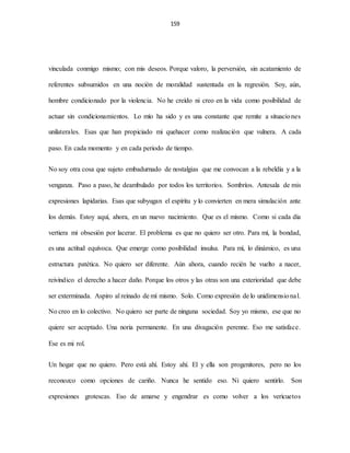 159
vinculada conmigo mismo; con mis deseos. Porque valoro, la perversión, sin acatamiento de
referentes subsumidos en una noción de moralidad sustentada en la regresión. Soy, aún,
hombre condicionado por la violencia. No he creído ni creo en la vida como posibilidad de
actuar sin condicionamientos. Lo mío ha sido y es una constante que remite a situaciones
unilaterales. Esas que han propiciado mi quehacer como realización que vulnera. A cada
paso. En cada momento y en cada periodo de tiempo.
No soy otra cosa que sujeto embadurnado de nostalgias que me convocan a la rebeldía y a la
venganza. Paso a paso, he deambulado por todos los territorios. Sombríos. Antesala de mis
expresiones lapidarias. Esas que subyugan el espíritu y lo convierten en mera simulación ante
los demás. Estoy aquí, ahora, en un nuevo nacimiento. Que es el mismo. Como si cada día
vertiera mi obsesión por lacerar. El problema es que no quiero ser otro. Para mí, la bondad,
es una actitud equívoca. Que emerge como posibilidad insulsa. Para mí, lo dinámico, es una
estructura patética. No quiero ser diferente. Aún ahora, cuando recién he vuelto a nacer,
reivindico el derecho a hacer daño. Porque los otros y las otras son una exterioridad que debe
ser exterminada. Aspiro al reinado de mí mismo. Solo. Como expresión de lo unidimensional.
No creo en lo colectivo. No quiero ser parte de ninguna sociedad. Soy yo mismo, ese que no
quiere ser aceptado. Una noria permanente. En una divagación perenne. Eso me satisface.
Ese es mi rol.
Un hogar que no quiero. Pero está ahí. Estoy ahí. El y ella son progenitores, pero no los
reconozco como opciones de cariño. Nunca he sentido eso. Ni quiero sentirlo. Son
expresiones grotescas. Eso de amarse y engendrar es como volver a los vericuetos
 