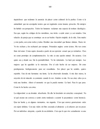 160
inquisidores que reclaman la ausencia de placer como colateral de la preñez. Como si la
animalidad que me acompaña tuviera que ser registrada como insumo proscrito. De siempre
ha habido esa perspectiva. Todos los humanos reclaman una especie de tesitura ideológica.
Esa que, según los códigos de los moralistas, nos invita a sentir amor y a ser amados. Una
relación de pareja que se constituye un en un bodrio. Opción insípida de la vida. Esta madre
y este padre, son como todos y todas. Destilan una viscosidad que llaman dulzura. Hacia mí.
Yo los rechazo y los rechazaré por siempre. Pretenden ungirse como íconos. Me ven como
fruto del amor. Como sujeto deseado a partir de ese ejercicio sexual que yo reivindico. Pero
no como prototipo de complementación. Lo mío es una opción animal. De saciarse. Con
quien sea y donde sea. Sin la permisibilidad. Yo he violentado. Lo haré por siempre. Las
mujeres que he agredido se lo merecían. Por el solo hecho de ser mujeres. De estar
predispuestas biológicamente para ser avasalladas. Ese placer que he sentido, quiero
repetirlo. Una de mis hermanas me tienta. La he observado desnuda. A mis diez meses, la
erección de mi músculo es constante cuando la veo. Ariadna es mía. En sus cinco años ya es
toda una hembra. Añoro el momento en que la pueda montar. Lo haré. Pase lo que pase.
Como lo he hecho con otras.
La religiosidad es un dominio absorbente. De ella he heredado mi estrechez conceptual. No
sé qué arcano me convoca a sentir cierta tendencia a asumir lo pecaminoso como herencia.
Que me hastía y, en algunos momentos, me angustia. Creo que catorce generaciones atrás
era sujeto idólatra. Con una visión de Dios asociada al altruismo y al esfuerzo por no pecar.
Por ser individuo atrayente, a partir de esa idolatría. Creo que lo que vivo actualmente es una
 