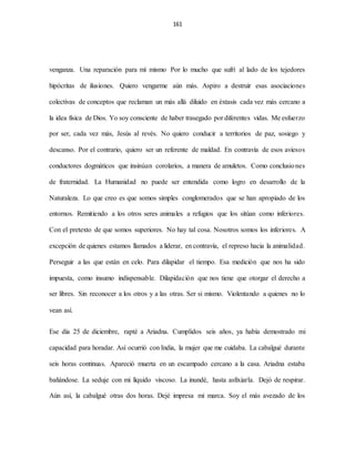 161
venganza. Una reparación para mí mismo Por lo mucho que sufrí al lado de los tejedores
hipócritas de ilusiones. Quiero vengarme aún más. Aspiro a destruir esas asociaciones
colectivas de conceptos que reclaman un más allá diluido en éxtasis cada vez más cercano a
la idea física de Dios. Yo soy consciente de haber trasegado por diferentes vidas. Me esfuerzo
por ser, cada vez más, Jesús al revés. No quiero conducir a territorios de paz, sosiego y
descanso. Por el contrario, quiero ser un referente de maldad. En contravía de esos aviesos
conductores dogmáticos que insinúan corolarios, a manera de amuletos. Como conclusiones
de fraternidad. La Humanidad no puede ser entendida como logro en desarrollo de la
Naturaleza. Lo que creo es que somos simples conglomerados que se han apropiado de los
entornos. Remitiendo a los otros seres animales a refugios que los sitúan como inferiores.
Con el pretexto de que somos superiores. No hay tal cosa. Nosotros somos los inferiores. A
excepción de quienes estamos llamados a liderar, en contravía, el represo hacia la animalidad.
Perseguir a las que están en celo. Para dilapidar el tiempo. Esa medición que nos ha sido
impuesta, como insumo indispensable. Dilapidación que nos tiene que otorgar el derecho a
ser libres. Sin reconocer a los otros y a las otras. Ser si mismo. Violentando a quienes no lo
vean así.
Ese día 25 de diciembre, rapté a Ariadna. Cumplidos seis años, ya había demostrado mi
capacidad para horadar. Así ocurrió con India, la mujer que me cuidaba. La cabalgué durante
seis horas continuas. Apareció muerta en un escampado cercano a la casa. Ariadna estaba
bañándose. La seduje con mi líquido viscoso. La inundé, hasta asfixiarla. Dejó de respirar.
Aún así, la cabalgué otras dos horas. Dejé impresa mi marca. Soy el más avezado de los
 