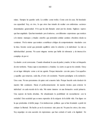 162
ruines. Siempre he querido serlo. Lo exhibo como trofeo. Como coto de caza. He heredado
esa capacidad. Soy, en vivo, lo que otros han tratado de ocultar con enfermizas acciones
denominadas generosidad. O lo que ha sido llamado amor por los demás. Sigilosos sujetos
que han engañado. Que han transitado por el universo, con diferentes expresiones que remiten
a lo mismo: mensajes y rituales amorfos que pretenden señalar caminos obsoletos desde su
comienzo. Por lo mismo que remiten a establecer códigos de comportamiento vinculados con
la ética. Invento social que pretende equilibrio entre lo colectivo y lo individual. Lo mío es
individualidad perenne. No acato ninguna norma que hable de tolerancia y de interacción
compleja de por sí.
La elusión es mi convocante. Cuando abandoné la casa de padre y madre, lo hice en búsqueda
de otro territorio. Nunca supe si encontraron a Ariadna. Lo cierto es que no los extraño. Estoy
en un lugar inhóspito como a mí me agrada. Porque interactúo con mis pares. Con aquellos
y aquellas que renuevan, cada día, el veto a lo societario. Nuestro paradigma es la exclusión.
Uno a uno. No nos percatamos de quien esté a nuestro lado. Porque hacerlo sería desdecir de
nuestro hilo conductor. Hacia el perfeccionamiento de nuestra técnica para avizorar lo
individual en cada recodo de la vida. Me siento inmerso en una formación social primaria.
Una especie de horda absoluta. He abandonado la posibilidad de reconciliarme con la
sociedad. Esta sociedad que es mera expresión de la exégesis de la doble vida. Una figura en
la que predomina el doble juego. Con instituciones políticas que se han levantado a partir de
extirpar la libertad. De hecho yo no la reconozco sino para mí. No para los otros y las otras.
Soy arquetipo en esta sucesión de expresiones que han cortado el vuelo a la dignidad. En
 