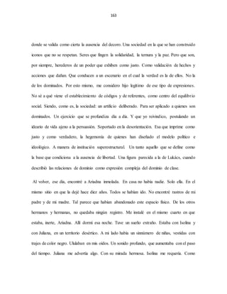 163
donde se valida como cierta la ausencia del decoro. Una sociedad en la que se han construido
iconos que no se respetan. Seres que fingen la solidaridad, la ternura y la paz. Pero que son,
por siempre, herederos de un poder que exhiben como justo. Como validación de hechos y
acciones que dañan. Que conducen a un escenario en el cual la verdad es la de ellos. No la
de los dominados. Por esto mismo, me considero hijo legítimo de ese tipo de expresiones.
No sé a qué viene el establecimiento de códigos y de referentes, como centro del equilibrio
social. Siendo, como es, la sociedad: un artificio deliberado. Para ser aplicado a quienes son
dominados. Un ejercicio que se profundiza día a día. Y que yo reivindico, postulando un
ideario de vida ajeno a la persuasión. Soportado en la desorientación. Esa que imprime como
justo y como verdadero, la hegemonía de quienes han diseñado el modelo político e
ideológico. A manera de institución superestructural. Un tanto aquello que se define como
la base que condiciona a la ausencia de libertad. Una figura parecida a la de Lukács, cuando
describió las relaciones de dominio como expresión compleja del dominio de clase.
Al volver, ese día, encontré a Ariadna inmolada. En casa no había nadie. Solo ella. En el
mismo sitio en que la dejé hace diez años. Todos se habían ido. No encontré rastros de mi
padre y de mi madre. Tal parece que habían abandonado este espacio físico. De los otros
hermanos y hermanas, no quedaba ningún registro. Me instalé en el mismo cuarto en que
estaba, inerte, Ariadna. Allí dormí esa noche. Tuve un sueño extraño. Estaba con Isolina y
con Juliana, en un territorio desértico. A mi lado había un sinnúmero de niñas, vestidas con
trajes de color negro. Ululaban en mis oídos. Un sonido profundo, que aumentaba con el paso
del tiempo. Juliana me advertía algo. Con su mirada hermosa. Isolina me requería. Como
 
