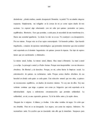 164
diciéndome: ¿dónde estabas, cuando desapareció Demetrio, tu padre? Yo no atinaba ninguna
respuesta. Simplemente, me refugiaba en la coraza de mi yo como sujeto dueño de mis
acciones. Le expresé algo relacionado con mi odio por quienes pretenden ser justos,
equilibrados; libertarios. Esos que postulan, a cada paso, la necesidad de una transformación.
Hacia una sociedad igualitaria. Le decía: Lo mío no es eso. Yo coadyuvé a su desaparición.
Por eso mismo. Porque veía en él un sujeto estereotipado. Un bastardo político. Que heredó
triquiñuelas, a manera de opciones metodológicas que pretenden demostrar que esta sociedad
está soportada en el dominio hegemónico de quienes poseen la riqueza. Ese tipo de sujetos
tienen que ser cuestionados y eliminados.
Lo mismo usted, Isolina. Lo mismo usted, Juliana. Hice matar a Demetrio. La maté a usted
y a su hija. La perseguí a usted y a Pedro Arenas. Porque eran insoportables con sus discursos
obsoletos. De libertad y de derechos. Porque, en mí, cobra fuerza la limpieza social. La
entronización de quienes no reclamamos nada. Porque somos dueños absolutos de esa
heredad en donde cada quien es cada quien. Una selección natural que nos sitúa, a quienes
no reconocemos equilibrios, en dueños de nosotros mismos. Yo soy uno de ellos. Soy una
vertiente continua que irriga a quienes son como yo. Irrigación que está soportada en la
individualidad. Ajena a eufemismos circunstanciales que postulan solidaridad. La
solidaridad, en mí, es una expresión grotesca. Ya lo he dicho antes y lo repito ahora.
Después las vi alejarse. A Juliana y a Isolina. A las niñas vestidas de negro. Un color que
me obnubila. Para mi es un desagrado. Los negros, son como las mujeres. Inferiores. No
racionalizan nada. Un cerebro que no trasciende más allá que lo inmediato. Incapaces para
 