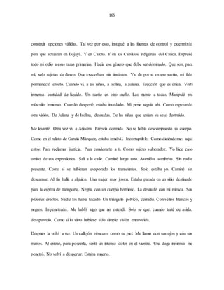 165
construir opciones válidas. Tal vez por esto, instigué a las fuerzas de control y exterminio
para que actuaran en Bojayá. Y en Caloto. Y en los Cabildos indígenas del Cauca. Expresé
todo mi odio a esas razas primarias. Hacia ese género que debe ser dominado. Que son, para
mí, solo sujetas de deseo. Que exacerban mis instintos. Ya, de por sí en ese sueño, mi falo
permaneció erecto. Cuando vi. a las niñas, a Isolina, a Juliana. Erección que es única. Vertí
inmensa cantidad de líquido. Un sueño en otro sueño. Las monté a todas. Manipulé mi
músculo inmenso. Cuando desperté, estaba inundado. Mí pene seguía ahí. Como esperando
otra visión. De Juliana y de Isolina, desnudas. De las niñas que tenían su sexo destruido.
Me levanté. Otra vez vi. a Ariadna. Parecía dormida. No se había descompuesto su cuerpo.
Como en el relato de García Márquez, estaba inmóvil. Incorruptible. Como diciéndome: aquí
estoy. Para reclamar justicia. Para condenarte a ti. Como sujeto vulnerador. Yo hice caso
omiso de sus expresiones. Salí a la calle. Caminé largo rato. Avenidas sombrías. Sin nadie
presente. Como si se hubieran evaporado los transeúntes. Solo estaba yo. Caminé sin
descansar. Al fin hallé a alguien. Una mujer muy joven. Estaba parada en un sitio destinado
para la espera de transporte. Negra, con un cuerpo hermoso. La desnudé con mi mirada. Sus
pezones erectos. Nadie los había tocado. Un triángulo pélvico, cerrado. Con vellos blancos y
negros. Impenetrado. Me habló algo que no entendí. Solo se que, cuando traté de asirla,
desapareció. Como si lo visto hubiese sido simple visión enrarecida.
Después la volví a ver. Un callejón obscuro, como su piel. Me llamó con sus ojos y con sus
manos. Al entrar, para poseerla, sentí un intenso dolor en el vientre. Una daga inmensa me
penetró. No volví a despertar. Estaba muerto.
 