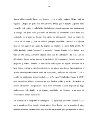 166
Susana había regresado. Estuvo con Sinisterra y con su padre en ciudad Méjico. Viaje de
negocios. Chiapas era para ellos una obsesión. Desde que el Ejército Zapatista había
irrumpido en la región; él y ella habían diseñado una estrategia perversa, para apoderarse de
la ideología del grupo social que estaba allí instalado. El comandante Marcos había sido
contactado por el padre de Susana. Este sujeto, era intermediario. Desde su emigración
forzada, de Nicaragua y, luego de su breve paso por Montevideo, comunicó a su hija que
tenía un buen negocio en Méjico. La empresa de Sinisterra y Susana, había crecido. Ya
habían instalado, en todo Centroamérica, sucursales. Después del éxito en Perú, Bolivia. Ante
todo en este último, estuvieron algunos años, con los cultivadores de coca. Con sus
delegatarios, habían logrado penetrar el movimiento de los cocaleros. Ganaron un espacio
geográfico y político. Sinisterra se había hecho socio de parte del negocio. Traficaba con la
hoja. Esto, a pesar de la expresión autóctona de los nativos; que siempre han reivindicado a
la coca como expresión cultural, ajena a la elaboración y tráfico de sus derivados. Ya, en el
pasado, sus antecesores, habían transitado por la Paz y por Cochabamba. Cuando la COB y
otros trabajadores urbanos, alcanzaron una gran fortaleza política y gremial. Su movimiento
alcanzó dimensiones insospechadas. Hasta haber provocado el vacío de poder que luego
usufructuaron Lilia Gueiler y su colegas, respaldados por Sinisterra y su grupo de
colaboradores a nivel internacional.
Yo los recibí en el aeropuerto de Barranquilla. Me expresaron una sonrisa forzada. Ya, de
por sí, cuando recibí su mensaje, advirtiéndome de su llegada, tuve la sensación de cierta
posición utilitarista. Me informaban que requerían mi presencia para que legalizara la entrada
 