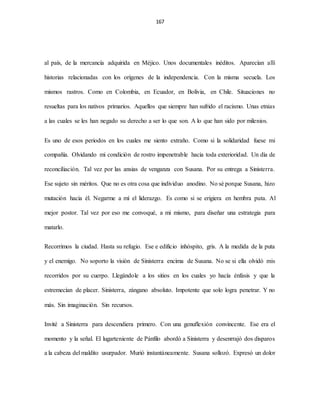 167
al país, de la mercancía adquirida en Méjico. Unos documentales inéditos. Aparecían allí
historias relacionadas con los orígenes de la independencia. Con la misma secuela. Los
mismos rastros. Como en Colombia, en Ecuador, en Bolivia, en Chile. Situaciones no
resueltas para los nativos primarios. Aquellos que siempre han sufrido el racismo. Unas etnias
a las cuales se les han negado su derecho a ser lo que son. A lo que han sido por milenios.
Es uno de esos periodos en los cuales me siento extraño. Como si la solidaridad fuese mi
compañía. Olvidando mi condición de rostro impenetrable hacia toda exterioridad. Un día de
reconciliación. Tal vez por las ansias de venganza con Susana. Por su entrega a Sinisterra.
Ese sujeto sin méritos. Que no es otra cosa que individuo anodino. No sé porque Susana, hizo
mutación hacia él. Negarme a mí el liderazgo. Es como si se erigiera en hembra puta. Al
mejor postor. Tal vez por eso me convoqué, a mi mismo, para diseñar una estrategia para
matarlo.
Recorrimos la ciudad. Hasta su refugio. Ese e edificio inhóspito, gris. A la medida de la puta
y el enemigo. No soporto la visión de Sinisterra encima de Susana. No se si ella olvidó mis
recorridos por su cuerpo. Llegándole a los sitios en los cuales yo hacía énfasis y que la
estremecían de placer. Sinisterra, zángano absoluto. Impotente que solo logra penetrar. Y no
más. Sin imaginación. Sin recursos.
Invité a Sinisterra para descendiera primero. Con una genuflexión convincente. Ese era el
momento y la señal. El lugarteniente de Pánfilo abordó a Sinisterra y desenrrajó dos disparos
a la cabeza del maldito usurpador. Murió instantáneamente. Susana sollozó. Expresó un dolor
 