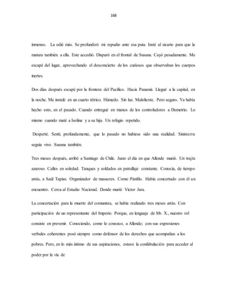 168
inmenso. La odié más. Se profundizó mi repudio ante esa puta. Insté al sicario para que la
matara también a ella. Este accedió. Disparó en el frontal de Susana. Cayó pesadamente. Me
escapé del lugar, aprovechando el desconcierto de los curiosos que observaban los cuerpos
inertes.
Dos días después escapé por la frontera del Pacífico. Hacia Panamá. Llegué a la capital, en
la noche. Me instalé en un cuarto tétrico. Húmedo. Sin luz. Maloliente. Pero seguro. Ya había
hecho esto, en el pasado. Cuando entregué en manos de los controladores a Demetrio. Lo
mismo cuando maté a Isolina y a su hija. Un refugio repetido.
Desperté. Sentí, profundamente, que lo pasado no hubiese sido una realidad. Sinisterra
seguía vivo. Susana también.
Tres meses después, arribé a Santiago de Chile. Justo el día en que Allende murió. Un trajín
azaroso. Calles en soledad. Tanques y soldados en patrullaje constante. Conocía, de tiempo
atrás, a Saúl Tapias. Organizador de masacres. Como Pánfilo. Había concertado con él un
encuentro. Cerca al Estadio Nacional. Donde murió Víctor Jara.
La concertación para la muerte del comunista, se había realizado tres meses atrás. Con
participación de un representante del Imperio. Porque, en lenguaje de Mr. X., nuestro rol
consiste en prevenir. Conociendo, como lo conozco, a Allende; con sus expresiones
verbales coherentes posó siempre como defensor de los derechos que acompañan a los
pobres. Pero, en lo más íntimo de sus aspiraciones, estuvo la confabulación para acceder al
poder por la vía de
 