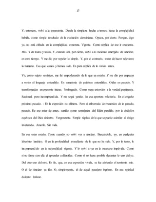 17
Y, entonces, volví a la trayectoria. Desde la simpleza hecha a trozos, hasta la complejidad
habida, como simple resultado de la evolución darwiniana. Opaca, por cierto. Porque, digo
yo, no está cifrada en la complejidad concreta. Vigente. Como réplica de ese ir creciente.
Mío. Y de todos y todas. Y, estando ahí, por cierto, volví a lo racional emergido de Ancízar,
en otro tiempo. Y me dio por repeler lo simple. Y, por el contrario, tratar de hacer relevante
lo humano. Eso que somos y hemos sido. En pura réplica de lo vivido antes.
Yo, como sujeto vesánico, me fui empoderando de lo que ya estaba. Y me dio por empezar
a verter el lenguaje entendido. En sumatoria de palabras entendidas. Oídas en pasado. Y
transformadas en presente inicuo. Prolongado. Como mera extorsión a la verdad pertinente.
Racional, pero incomprendida. Y me seguí yendo. En esa apertura milenaria. En el engaño
próximo-pasado. - En la expresión no efímera. Pero si atiborrada de recuerdos de lo pasado,
pasado. De ese estar de antes, surtido como semejanza del Edén perdido, por la decisión
equívoca del Dios siniestro. Vergonzante. Simple réplica de lo que se puede asimilar al tósigo
inveterado. Amorfo. Sin vida.
En ese estar estaba. Como cuando no volví ver a Ancízar. Buscándolo, yo, en cualquier
laberinto lunático. O en la profundidad avasallante de lo que no ha sido. Y, por lo tanto, lo
incomprendido en la racionalidad vigente. Y lo volví a ver en la otraparte impávida. Como
si no fuese con ella el aprender a dilucidar. Como si no fuera posible decantar lo uno del yo.
Del otro uno del otro. En fin, que, en esa expresión vivida, se fue abriendo el territorio mío.
O el de Ancízar ya ido. O, simplemente, el de aquel pasajero íngrimo. En esa soledad
doliente. Infame.
 