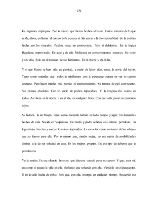 170
los zaguanes impropios. Por lo mismo que fueron hechos al basto. Finitos esbozos de lo que
se da, ahora, en llamar el cuerpo de la cosa en sí. Sin entrar a la discrecionalidad de la palabra
hecha por los vencidos. Palabra seca, no protocolaria. Pero si dubitativa. En la lógica
Hegeliana improvisada. De aquí y de allá. Moldeada en compartimentos estancos. Sin color
y sin vida. Solo en el transitar de sus habitantes. En la noche y en el día.
Y sí que Mayra se hizo vida en plenitud, a partir de haber sido, antes, la novia del barrio.
Tanto como entender que todos la mirábamos con la esperanza puesta en ver su cuerpo
desnudo. Para hacer mucho más preciso el enamoramiento. Su tersura de piel convocante.
Sus piernas absolutas. Con un vuelo de pechos impecables. Y, la imaginación volaba en
todos. Así fuera en la noche o en el día, en cualquier hora. Con ese verla pasar en contoneo
rojizo.
Su historia, la de Mayra, venía como recuerdo habido en todo tiempo y lugar. En danzantes
hechos de vida. Nacida en Valparaíso. De madre y padre ceñidos a lo mínimo permitido. En
legendarias brechas y surcos. Caminos impávidos. La escuelita como santuario de los saberes
que no fueron para ella. Por lo mismo que, siendo mujer, no era sujeta de posibilidades
distinta a la de ser soledad en casa. En los trajines propios. En ese tipo de deberes que le
permitieron.
Yo la amaba. En ese silencio hermoso que discurre cuando pasa su cuerpo. Y que, para mí,
era como si pasara la vida en ella. Soñando que soñando con ella. Viéndola en el parquecito.
O en la calle hecha de polvo. Pero que, con ella, resurgía en cualquier tiempo. Recuerdo ese
 