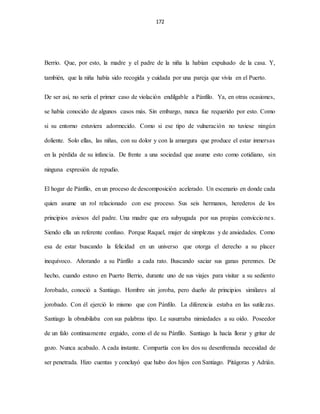 172
Berrio. Que, por esto, la madre y el padre de la niña la habían expulsado de la casa. Y,
también, que la niña había sido recogida y cuidada por una pareja que vivía en el Puerto.
De ser así, no sería el primer caso de violación endilgable a Pánfilo. Ya, en otras ocasiones,
se había conocido de algunos casos más. Sin embargo, nunca fue requerido por esto. Como
si su entorno estuviera adormecido. Como si ese tipo de vulneración no tuviese ningún
doliente. Solo ellas, las niñas, con su dolor y con la amargura que produce el estar inmersas
en la pérdida de su infancia. De frente a una sociedad que asume esto como cotidiano, sin
ninguna expresión de repudio.
El hogar de Pánfilo, en un proceso de descomposición acelerado. Un escenario en donde cada
quien asume un rol relacionado con ese proceso. Sus seis hermanos, herederos de los
principios aviesos del padre. Una madre que era subyugada por sus propias convicciones.
Siendo ella un referente confuso. Porque Raquel, mujer de simplezas y de ansiedades. Como
esa de estar buscando la felicidad en un universo que otorga el derecho a su placer
inequívoco. Añorando a su Pánfilo a cada rato. Buscando saciar sus ganas perennes. De
hecho, cuando estuvo en Puerto Berrio, durante uno de sus viajes para visitar a su sediento
Jorobado, conoció a Santiago. Hombre sin joroba, pero dueño de principios similares al
jorobado. Con él ejerció lo mismo que con Pánfilo. La diferencia estaba en las sutilezas.
Santiago la obnubilaba con sus palabras tipo. Le susurraba nimiedades a su oído. Poseedor
de un falo continuamente erguido, como el de su Pánfilo. Santiago la hacía llorar y gritar de
gozo. Nunca acabado. A cada instante. Compartía con los dos su desenfrenada necesidad de
ser penetrada. Hizo cuentas y concluyó que hubo dos hijos con Santiago. Pitágoras y Adrián.
 