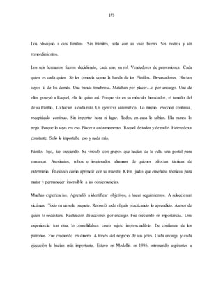 173
Los obsequió a dos familias. Sin trámites, solo con su visto bueno. Sin rastros y sin
remordimientos.
Los seis hermanos fueron decidiendo, cada uno, su rol. Vendedores de perversiones. Cada
quien es cada quien. Se les conocía como la banda de los Pánfilos. Devastadores. Hacían
suyos lo de los demás. Una banda tenebrosa. Mataban por placer…o por encargo. Uno de
ellos poseyó a Raquel, ella lo quiso así. Porque vio en su músculo horadador, el tamaño del
de su Pánfilo. Lo hacían a cada rato. Un ejercicio sistemático. Lo mismo, erección continua,
receptáculo continuo. Sin importar hora ni lugar. Todos, en casa lo sabían. Ella nunca lo
negó. Porque lo suyo era eso. Placer a cada momento. Raquel de todos y de nadie. Heterodoxa
constante. Solo le importaba eso y nada más.
Pánfilo, hijo, fue creciendo. Se vinculó con grupos que hacían de la vida, una postal para
enmarcar. Asesinatos, robos e inveterados alumnos de quienes ofrecían tácticas de
exterminio. Él estuvo como aprendiz con su maestro Klein, judío que enseñaba técnicas para
matar y permanecer insensible a las consecuencias.
Muchas experiencias. Aprendió a identificar objetivos, a hacer seguimientos. A seleccionar
víctimas. Todo en un solo paquete. Recorrió todo el país practicando lo aprendido. Asesor de
quien lo necesitara. Realizador de acciones por encargo. Fue creciendo en importancia. Una
experiencia tras otra; lo consolidaban como sujeto imprescindible. De confianza de los
patronos. Fue creciendo en dinero. A través del negocio de sus jefes. Cada encargo y cada
ejecución lo hacían más importante. Estuvo en Medellín en 1986, entrenando aspirantes a
 