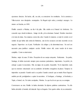 174
ejecutores directos. De hecho, allí, ese año, se conocieron los resultados. En la carretera a
Villavicencio tuvo discípulos aventajados. En Bogotá tejió redes y concluyó encargos. Lo
mismo en Soacha, en 1989.
Pánfilo conoció a Maritza, un día 4 de julio. Ella estaba en el funeral de Ambrosio. Un
conocido suyo desde la infancia. Amigo de ella y de su hermano Samuel. Hombre vinculado
a la trata de etnias. Esa empresa crecía día a día. Cuando lo mataron, se tejió la versión en el
sentido de que había sido orden de Sinisterra, uno de los secuaces con más recorrido en ese
negocio. Supervisor en el país. Verificador de códigos y de determinaciones. Su aval era
necesario para justificar cualquier acción. Pánfilo estuvo allí, como veedor de la tarea
cumplida. Como su interventor.
Maritza, mujer de unos 25 años. Poseedora de un cuerpo atrayente. Exuberante. Su padre,
Santiago, la había reservado siempre para ocasiones particulares, importantes. La probó y la
entregó a quien la necesitara. Ella era digna de su padre. Insaciable. No le importaba nada
que no estuviera relacionado con su condición de hembra otorgadora de placer. Tampoco le
importaba su pasado. Cuando sació a su padre. Cuando conoció que su madre Rosa Eugenia
andaba por ahí, prodigándose a quien la necesitara. A Verdaguer, a Santiago, al Jorobado, a
Tapia, a Ismael, etc. No tenía escrúpulos, Maritza. Lo que ha de ser que sea, su consigna.
Conversaron un rato. Pánfilo la había abordado. Se dijeron palabras cautivadoras. Ya ella
había advertido el tamaño del músculo bajo su bragueta. Este quería salirse de su contenedor.
 
