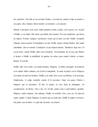 177
dos, ejercicios. Para ella no era novedad. Incluso, se acordó de, cuando su hijo la penetró, a
sus quince años. Quisiera haber retenido ese momento y ese músculo.
Maritza se incorporó de la cama. Había quedado a medio camino, en la onceava vez. Acechó
a Pánfilo y a su madre. Ella intuyó que habían sido amantes. Por esas condiciones que tienen
las mujeres de intuir cualquier movimiento sexual que no fuera con ella. Pánfilo acompañó
a Raquel, hasta la puerta. Se despidieron sin más. Pánfilo regresó adonde Maritza. Ella estaba
adormilada, más no cansada. Concluyeron lo que dejaron iniciado. Durmieron largo rato. Ya
era de noche, cuando Pánfilo pidió cena a domicilio. Tan abundante fue la cena; que Maritza
le insinuó a Pánfilo la posibilidad de guardar las sobras, para cuando volviera su madre,
Raquel. El accedió.
Pánfilo salió. Fue a visitar a su medio hermano, Pitágoras. Le había conseguido un domicilio
en la ciudad. Había realizado con él todo lo imaginable. Se surtía de placer con él. Pitágoras
era amante de todos los hombres. Pánfilo ya lo sabía. Pero, como con Maritza, no le preocupa.
Simplemente, le exigía atenderlo cuando él lo necesitara. Llegó con ganas. Ordenó a
Pitágoras que se desvistiera. Él hizo lo propio. Lo tuvo hasta la madrugada. Un
avasallamiento sin límites. Una y otra vez. Su falo estaba como si nada hubiera sucedido.
Pitágoras estaba exhausto. Sin embargo, Pánfilo no acababa. Una y otra vez. Su músculo
seguía erguido. Cuando Pitágoras le expresó que no podía más, Pánfilo lo golpeó con fuerza.
Sus puños eran de hierro. Lo dejó allí, lacerado, casi muerto.
 