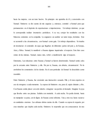 181
hacia las mujeres, con un tono lascivo. En principio me apartaba de él y conversaba con
Samuel. Sinisterra se dio cuenta de mis argucias y, entonces, conminó a Samuel para que
permaneciera en el depósito de exportaciones e importaciones. Un trabajo durísimo; ya que
le correspondía realizar inventarios periódicos. A su vez, cotejar los resultados con las
bitácoras existentes en la compañía. Le asignaron un auxiliar un tanto torpe, Jerónimo. Este
se acomodó a las circunstancias, con Samuel como guía. Un trabajo dispendioso. Se trataba
de inventariar el contenido de cajas que llegaban de diferentes partes del país y, de Europa,
Asia y África. Samuel, le manifestó a Susana algunas inquietudes al respecto. Esta hizo caso
omiso de las mismas. Samuel, nunca más, volvió a manifestarle algo al respecto.
Entretanto, Las relaciones entre Susana y Samuel se fueron deteriorando. Samuel sentía celos
por la cercanía entre Sinisterra y ella. De por sí, Susana, era abierta, circunstancial. No la
arrobaban los comentarios de los demás. En el caso particular de Samuel lo desechaba como
resentido.
Entre Sinisterra y Susana, fue creciendo una interacción sexuada. Ella y él eran expertos en
eso de otorgarse a cada momento. La esposa de Sinisterra era, para él, sujeto distante y frío.
Con Susana sentía placer con solo mirarla e imaginar sus pechos al desnudo. Imaginar la joya
que llevaba entre sus piernas. Soñaba con montarla. A cada noche. No podía dormir, hasta
no manipular su pene, con la figura de Susana como referente. Una y otra vez; hasta vaciarse
en cantidades enormes. Las sábanas daban cuenta de ello. Cuando su esposa le requería por
esas manchas que dejaba cada noche; Sinisterra le respondía que era consecuencia de una
 
