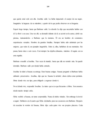 184
que quería estar solo con ella. Josefina salió. La había impactado el cuerpo de ese negro.
Imaginaba la largueza de su miembro; a partir de lo que podía observar en su bragueta.
Esperó largo tiempo, hasta que Burbano salió. Lo abordó. Le dijo que necesitaba hablar con
él. Lo llevó a su casa. Una vez allí, se desnudó delante de él, se acostó en la cama y abrió sus
piernas, insinuándoles a Burbano que la montara. Él era un hombre de constantes
experiencias sexuales. Hombre de grandes batallas. Siempre había sido admirado por las
mujeres, que veían él, un ejemplar inagotable. Entre sí, ellas, hablaban de sus montadas. Sin
pausa, hasta cinco o seis veces. Casi siempre las dejaba exhaustas, mientras él seguía con su
asta erguida.
Burbano avasalló a Josefina. Tres veces la inundó; hasta que ella no resistió más. Se quedó
dormida. Burbano salió por donde había entrado.
Josefina le relató a Susana su entrega. Eran buenas amigas. Susana preguntó si Burbano había
utilizado preservativo. Josefina, dijo que no. Susana le advirtió: ahora debes estar preñada.
Dime donde vive ese tipo, para obligarlo a regresar donde ti.
No sé dónde vive, respondió Josefina. Lo único que se es que frecuenta a Silvia. Son amantes
desde mucho tiempo atrás.
Silvia recibió a Susana, un tanto sorprendida. Nunca la había visitado. Sin embargo la invitó
a seguir. Hablaron en el cuarto que Silvia destinaba para sus escarceos con Burbano. Después
de escuchar la versión de Susana, Silvia dijo: cada quien vive sus propios placeres. Cada
 