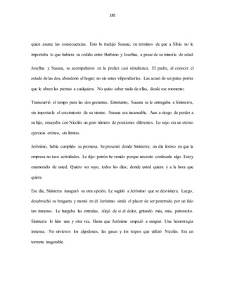 185
quien asume las consecuencias. Esto lo tradujo Susana; en términos de que a Silvia no le
importaba lo que hubiera su cedido entre Burbano y Josefina, a pesar de su minoría de edad.
Josefina y Susana, se acompañaron en la preñez casi simultánea. El padre, al conocer el
estado de las dos, abandonó el hogar; no sin antes vilipendiarlas. Las acusó de ser putas perras
que le abren las piernas a cualquiera. No quiso saber nada de ellas, desde ese momento.
Transcurrió el tempo para las dos gestantes. Entretanto, Susana se le entregaba a Sinisterra,
sin importarle el crecimiento de su vientre. Susana era incansable. Aun a riesgo de perder a
su hijo, ensayaba con Nicolás un gran número de posiciones diferentes. Lo suyo era un eterno
ejercicio erótico, sin límites.
Jerónimo, había cumplido su promesa. Se presentó donde Sinisterra; un día festivo en que la
empresa no tuvo actividades. Le dijo: patrón he venido porque necesito confesarle algo. Estoy
enamorado de usted. Quiero ser suyo, todos los días; donde usted quiera y a la hora que
quiera.
Ese día, Sinisterra inauguró su otra opción. Le sugirió a Jerónimo que se desvistiera. Luego,
desabrochó su bragueta y montó en él. Jerónimo sintió el placer de ser penetrado por un falo
tan inmenso. Le hurgaba las entrañas. Alejó de si el dolor, gritando más, más, patroncito.
Sinisterra lo hizo una y otra vez. Hasta que Jerónimo empezó a sangrar. Una hemorragia
inmensa. No sirvieron los algodones, las gasas y los trapos que utilizó Nicolás. Era un
torrente inagotable.
 