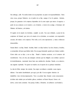 187
Sin embargo, calló. No estaba dentro de sus propósitos un juicio de responsabilidades. Entre
otras cosas, porque Sinisterra era el padre de su hijo, aunque él no lo quisiera. Además,
porque, las ganancias de la empresa dependían de él; como sujeto que mueve el negocio; a
partir de sus contactos en el exterior y en el interior, a través de su amigo, el hermano del
Ministro del Interior y de Justicia.
El registro de la muerte de Jerónimo, cumplió su ciclo. Fue caso olvidado, a pesar de las
conjeturas de Samuel, que veía en la muerte de su Jerónimo, un asesinato con responsable
cercano; ahí mismo en la empresa. Pero todo, en él, eran suposiciones y nunca evidencias
demostrables.
Susana llamó a su hijo, Daniel. Josefina, llamó a su hija Isadora. Las dos, Susana y Josefina,
se arrepentían del paso que habían dado. Era un pago demasiado grande por el placer sentido.
Cierta rabia con su hijo y con su hija. Daniel e Isadora crecieron, en el contexto del
resentimiento. Una y la otra, una amargura extrema que las obligaba a un continuo ejercicio
de desdoblamiento, mostrando hacia fuera una satisfacción absoluta. Siendo, en su interior,
una angustia reprimida. No querer ser madres era el soporte de su quehacer inmediato.
La vida de Silvia siempre fue extraña. Una mujer con infancia sometida a unos rigores
infames. Una madre deambulando por aquí y por allá. Con un registro histórico de
ineludibles visos de descompensación. Tuvo a su primer hijo, Samuel, como consecuencia
de haber sido violada por un hombre giboso, residente en Puerto Boyacá. Estuvo a la
deriva, como noria constante. Una pareja, Isolina y Demetrio, la recibieron con bondad y
 