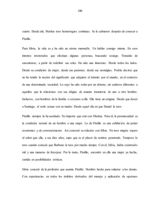 190
cuarto. Desde ahí, Maritza tuvo hemorragias continuas. Se le calmaron después de conocer a
Pánfilo.
Para Silvia, la vida es y ha sido un eterno murmullo. Un hablar consigo misma. En esos
intentos inveterados que efectúan algunas personas, buscando sosiego. Tratando de
encontrarse; a partir de redefinir sus roles. Ha sido una itinerante. Desde todos los lados.
Desde su condición de mujer; desde sus pasiones; desde sus nostalgias. Podría decirse que
no ha tenido la noción del significado que adquiere el tránsito por el mundo, en el contexto
de una determinada sociedad. Lo suyo ha sido rodar por un abismo; sin asideros diferentes a
aquellos que la relacionan con sus afugias de amante transitoria de uno u otro hombre.
Inclusive, con hombres de la familia o cercanos a ella. Ella tiene un estigma. Desde que deseó
a Santiago, al verlo actuar con su madre. Desde aquel día en que Daniel la tuvo.
Pánfilo siempre la ha asediado. No importa que esté con Maritza. Para él, la promiscuidad es
la condición normal de un hombre o una mujer. Lo de Pánfilo es una exhibición de poder
económico y de convencimiento. Así concretó su relación con Silvia. No tuvo ningún reparo
al saber que ella, a sus diez años, supo que es el placer de sentirse penetrada. Tampoco lo
tuvo cuando conoció que Burbano la tuvo por mucho tiempo. Con él, Silvia, había construido
mil y una maneras de forcejear. Por lo tanto, Pánfilo, encontró en ella una mujer ya hecha,
curtida en posibilidades eróticas.
Silvia conoció de la profesión que asumía Pánfilo. Hombre hecho para vulnerar a los demás.
Con experiencias en todos los ámbitos derivados del manejo y aplicación de opciones
 